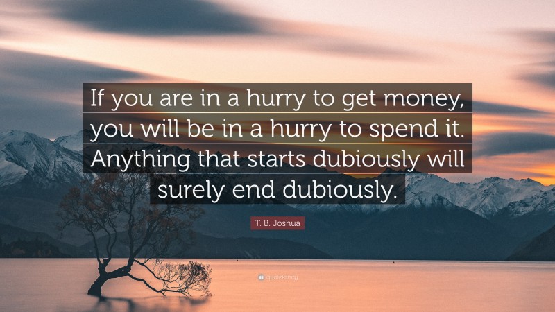 T. B. Joshua Quote: “If you are in a hurry to get money, you will be in a hurry to spend it. Anything that starts dubiously will surely end dubiously.”