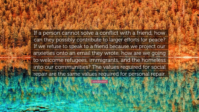 Sarah Schulman Quote: “If a person cannot solve a conflict with a friend, how can they possibly contribute to larger efforts for peace? If we refuse to speak to a friend because we project our anxieties onto an email they wrote, how are we going to welcome refugees, immigrants, and the homeless into our communities? The values required for social repair are the same values required for personal repair.”