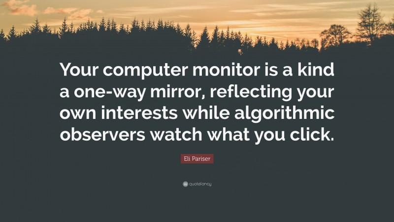 Eli Pariser Quote: “Your computer monitor is a kind a one-way mirror, reflecting your own interests while algorithmic observers watch what you click.”
