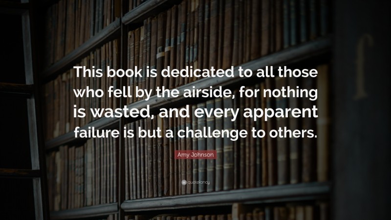 Amy Johnson Quote: “This book is dedicated to all those who fell by the airside, for nothing is wasted, and every apparent failure is but a challenge to others.”