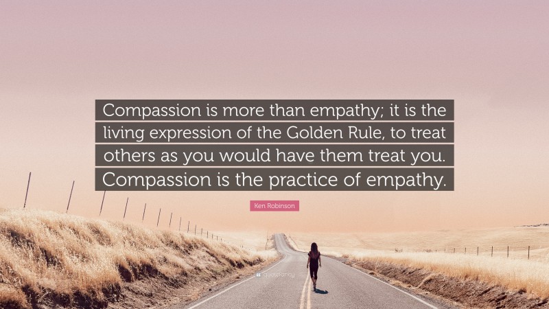Ken Robinson Quote: “Compassion is more than empathy; it is the living expression of the Golden Rule, to treat others as you would have them treat you. Compassion is the practice of empathy.”
