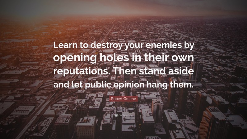 Robert Greene Quote: “Learn to destroy your enemies by opening holes in their own reputations. Then stand aside and let public opinion hang them.”