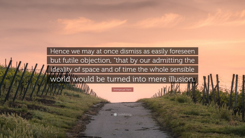 Immanuel Kant Quote: “Hence we may at once dismiss as easily foreseen but futile objection, “that by our admitting the ideality of space and of time the whole sensible world would be turned into mere illusion.”