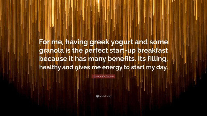 Shantel VanSanten Quote: “For me, having greek yogurt and some granola is the perfect start-up breakfast because it has many benefits. Its filling, healthy and gives me energy to start my day.”