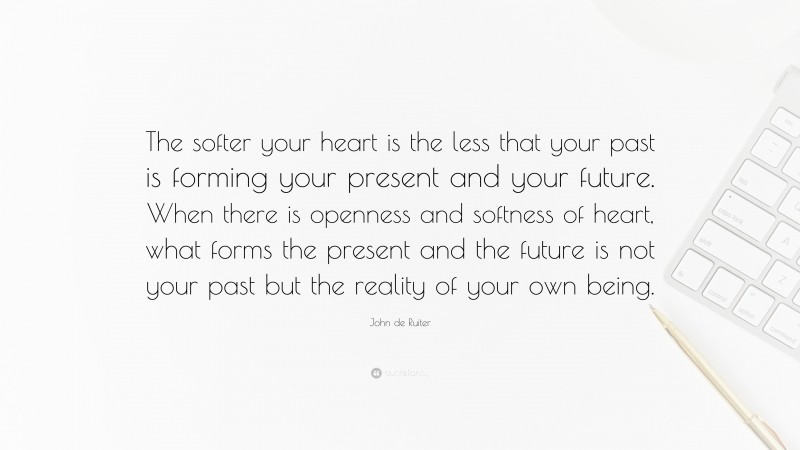 John de Ruiter Quote: “The softer your heart is the less that your past is forming your present and your future. When there is openness and softness of heart, what forms the present and the future is not your past but the reality of your own being.”