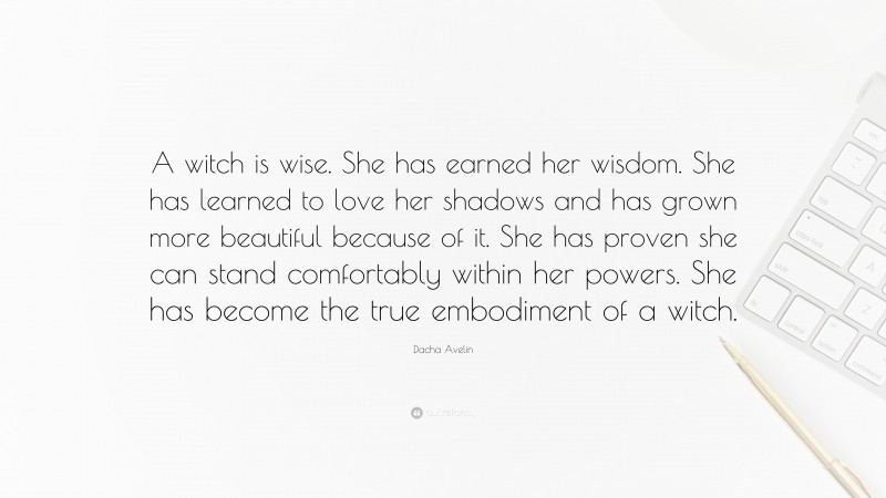 Dacha Avelin Quote: “A witch is wise. She has earned her wisdom. She has learned to love her shadows and has grown more beautiful because of it. She has proven she can stand comfortably within her powers. She has become the true embodiment of a witch.”