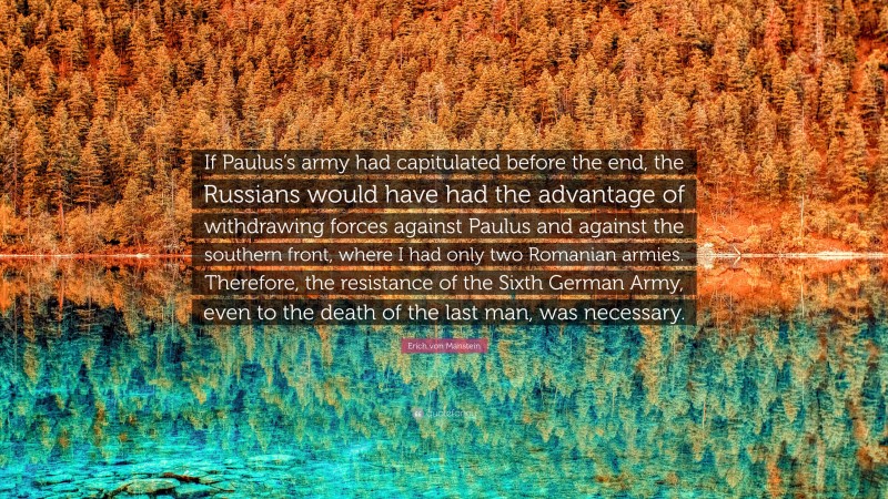 Erich von Manstein Quote: “If Paulus’s army had capitulated before the end, the Russians would have had the advantage of withdrawing forces against Paulus and against the southern front, where I had only two Romanian armies. Therefore, the resistance of the Sixth German Army, even to the death of the last man, was necessary.”
