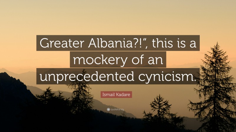 Ismail Kadare Quote: “Greater Albania?!“, this is a mockery of an unprecedented cynicism.”