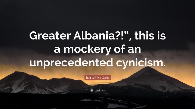Ismail Kadare Quote: “Greater Albania?!“, this is a mockery of an unprecedented cynicism.”
