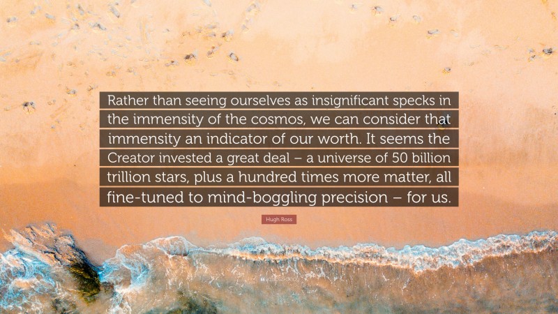 Hugh Ross Quote: “Rather than seeing ourselves as insignificant specks in the immensity of the cosmos, we can consider that immensity an indicator of our worth. It seems the Creator invested a great deal – a universe of 50 billion trillion stars, plus a hundred times more matter, all fine-tuned to mind-boggling precision – for us.”