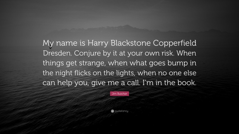 Jim Butcher Quote: “My name is Harry Blackstone Copperfield Dresden. Conjure by it at your own risk. When things get strange, when what goes bump in the night flicks on the lights, when no one else can help you, give me a call. I’m in the book.”