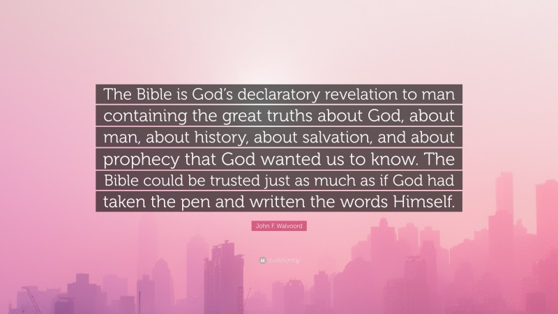 John F. Walvoord Quote: “The Bible is God’s declaratory revelation to man containing the great truths about God, about man, about history, about salvation, and about prophecy that God wanted us to know. The Bible could be trusted just as much as if God had taken the pen and written the words Himself.”