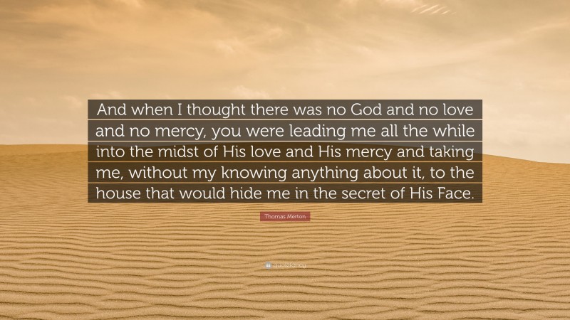 Thomas Merton Quote: “And when I thought there was no God and no love and no mercy, you were leading me all the while into the midst of His love and His mercy and taking me, without my knowing anything about it, to the house that would hide me in the secret of His Face.”