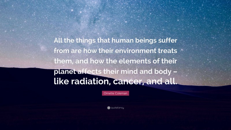 Ornette Coleman Quote: “All the things that human beings suffer from are how their environment treats them, and how the elements of their planet affects their mind and body – like radiation, cancer, and all.”