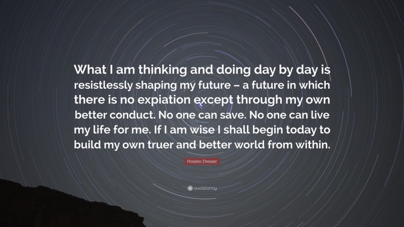 Horatio Dresser Quote: “What I am thinking and doing day by day is resistlessly shaping my future – a future in which there is no expiation except through my own better conduct. No one can save. No one can live my life for me. If I am wise I shall begin today to build my own truer and better world from within.”
