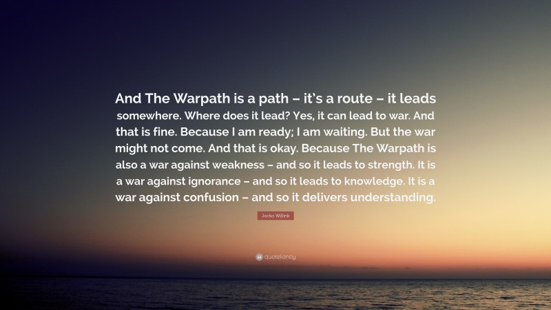 Jocko Willink Quote: “And The Warpath is a path – it’s a route – it leads somewhere. Where does it lead? Yes, it can lead to war. And that is fine. Because I am ready; I am waiting. But the war might not come. And that is okay. Because The Warpath is also a war against weakness – and so it leads to strength. It is a war against ignorance – and so it leads to knowledge. It is a war against confusion – and so it delivers understanding.”