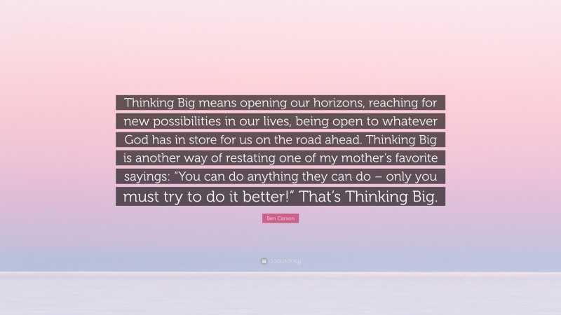 Ben Carson Quote: “Thinking Big means opening our horizons, reaching for new possibilities in our lives, being open to whatever God has in store for us on the road ahead. Thinking Big is another way of restating one of my mother’s favorite sayings: “You can do anything they can do – only you must try to do it better!” That’s Thinking Big.”