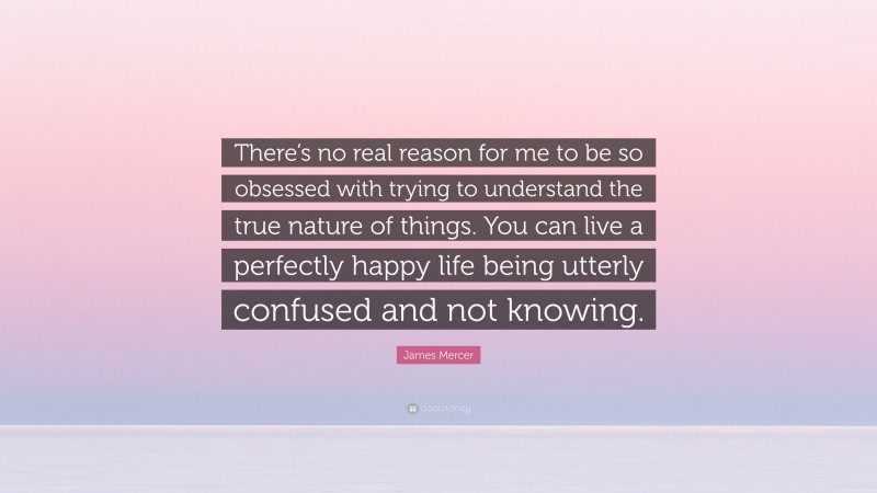 James Mercer Quote: “There’s no real reason for me to be so obsessed with trying to understand the true nature of things. You can live a perfectly happy life being utterly confused and not knowing.”