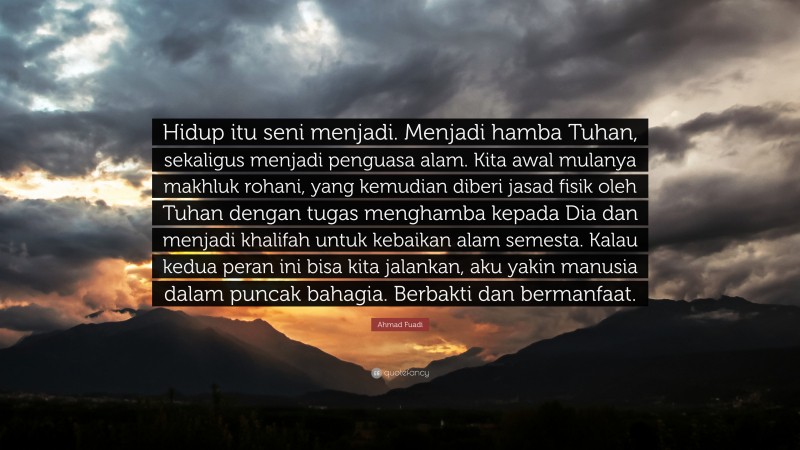 Ahmad Fuadi Quote: “Hidup itu seni menjadi. Menjadi hamba Tuhan, sekaligus menjadi penguasa alam. Kita awal mulanya makhluk rohani, yang kemudian diberi jasad fisik oleh Tuhan dengan tugas menghamba kepada Dia dan menjadi khalifah untuk kebaikan alam semesta. Kalau kedua peran ini bisa kita jalankan, aku yakin manusia dalam puncak bahagia. Berbakti dan bermanfaat.”