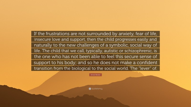 Ernest Becker Quote: “If the frustrations are not surrounded by anxiety, fear of life, insecure love and support, then the child progresses easily and naturally to the new challenges of a symbolic, social way of life. The child that we call, typically, autistic or schizophrenic, is the one who has not been able to feel this secure sense of support to his body; and so he does not make a confident transition from the biological to the social world. The “lever” of.”