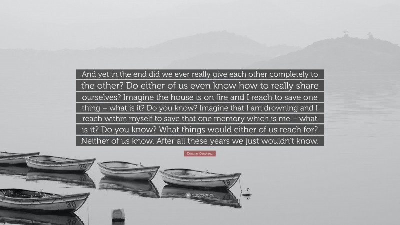 Douglas Coupland Quote: “And yet in the end did we ever really give each other completely to the other? Do either of us even know how to really share ourselves? Imagine the house is on fire and I reach to save one thing – what is it? Do you know? Imagine that I am drowning and I reach within myself to save that one memory which is me – what is it? Do you know? What things would either of us reach for? Neither of us know. After all these years we just wouldn’t know.”