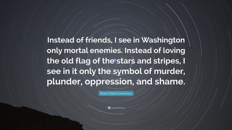 Rose O'Neal Greenhow Quote: “Instead of friends, I see in Washington only mortal enemies. Instead of loving the old flag of the stars and stripes, I see in it only the symbol of murder, plunder, oppression, and shame.”