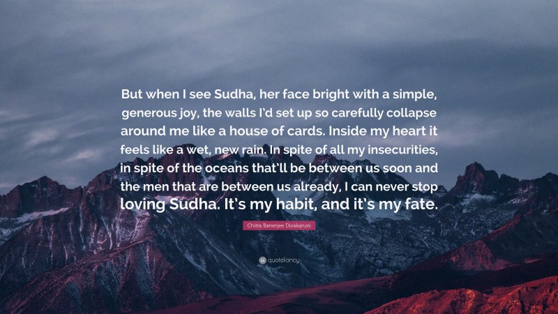 Chitra Banerjee Divakaruni Quote: “But when I see Sudha, her face bright with a simple, generous joy, the walls I’d set up so carefully collapse around me like a house of cards. Inside my heart it feels like a wet, new rain. In spite of all my insecurities, in spite of the oceans that’ll be between us soon and the men that are between us already, I can never stop loving Sudha. It’s my habit, and it’s my fate.”