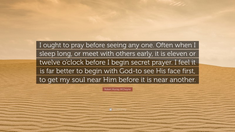 Robert Murray M'Cheyne Quote: “I ought to pray before seeing any one. Often when I sleep long, or meet with others early, it is eleven or twelve o’clock before I begin secret prayer. I feel it is far better to begin with God-to see His face first, to get my soul near Him before it is near another.”
