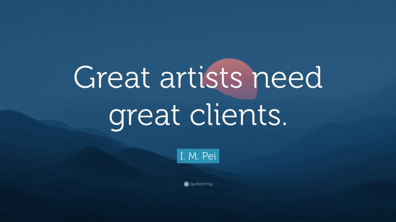 I. M. Pei Quote: “Great artists need great clients.”