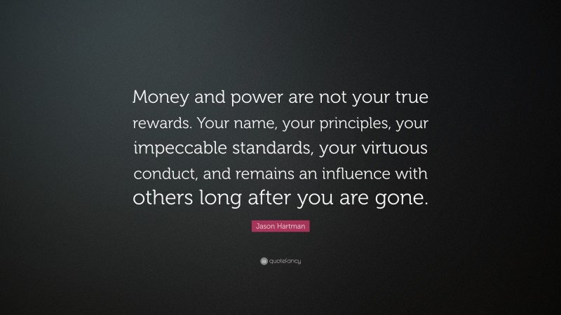 Jason Hartman Quote: “Money and power are not your true rewards. Your name, your principles, your impeccable standards, your virtuous conduct, and remains an influence with others long after you are gone.”