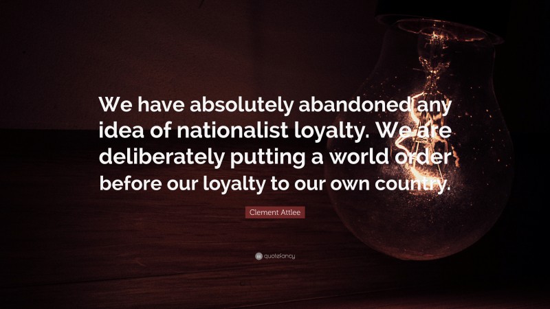 Clement Attlee Quote: “We have absolutely abandoned any idea of nationalist loyalty. We are deliberately putting a world order before our loyalty to our own country.”