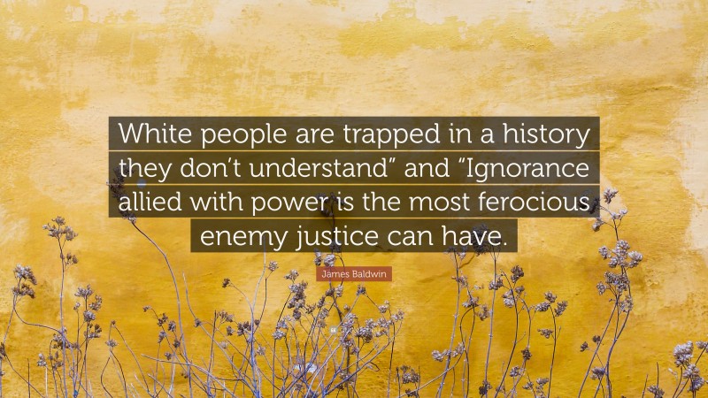 James Baldwin Quote: “White people are trapped in a history they don’t understand” and “Ignorance allied with power is the most ferocious enemy justice can have.”