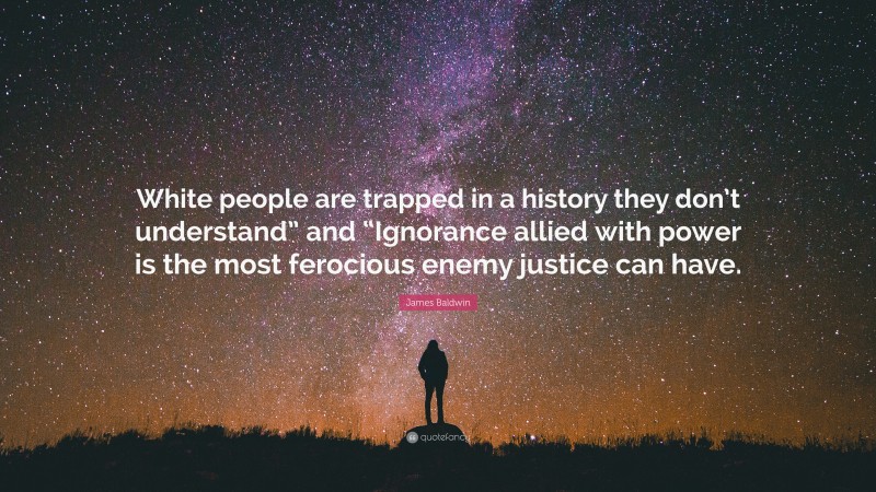 James Baldwin Quote: “White people are trapped in a history they don’t understand” and “Ignorance allied with power is the most ferocious enemy justice can have.”