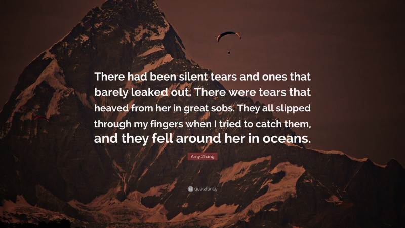 Amy Zhang Quote: “There had been silent tears and ones that barely leaked out. There were tears that heaved from her in great sobs. They all slipped through my fingers when I tried to catch them, and they fell around her in oceans.”