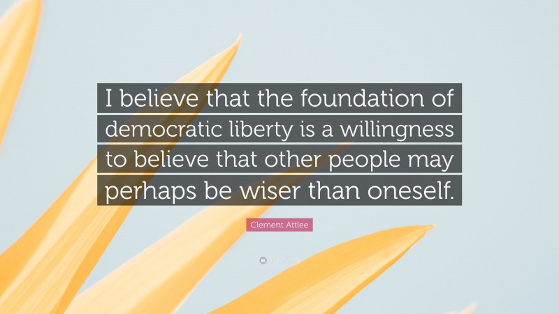 Clement Attlee Quote: “I believe that the foundation of democratic liberty is a willingness to believe that other people may perhaps be wiser than oneself.”