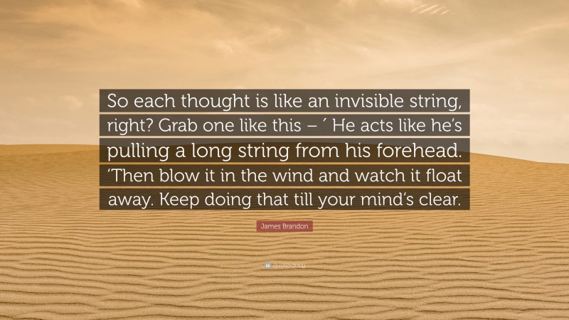 James Brandon Quote: “So each thought is like an invisible string, right? Grab one like this – ′ He acts like he’s pulling a long string from his forehead. ‘Then blow it in the wind and watch it float away. Keep doing that till your mind’s clear.”