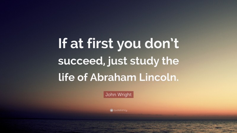 John Wright Quote: “If at first you don’t succeed, just study the life of Abraham Lincoln.”