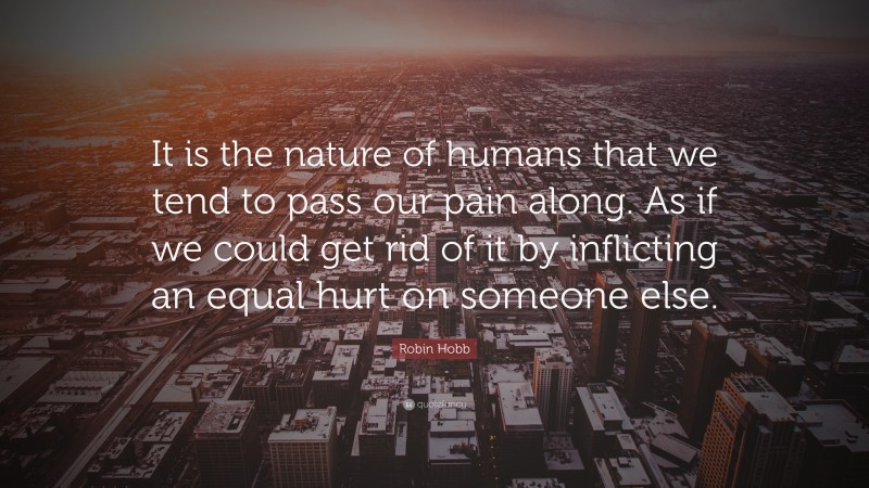 Robin Hobb Quote: “It is the nature of humans that we tend to pass our pain along. As if we could get rid of it by inflicting an equal hurt on someone else.”