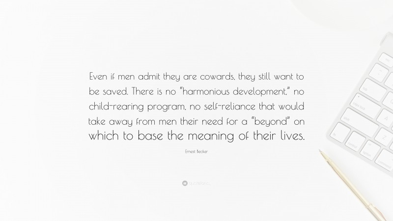 Ernest Becker Quote: “Even if men admit they are cowards, they still want to be saved. There is no “harmonious development,” no child-rearing program, no self-reliance that would take away from men their need for a “beyond” on which to base the meaning of their lives.”