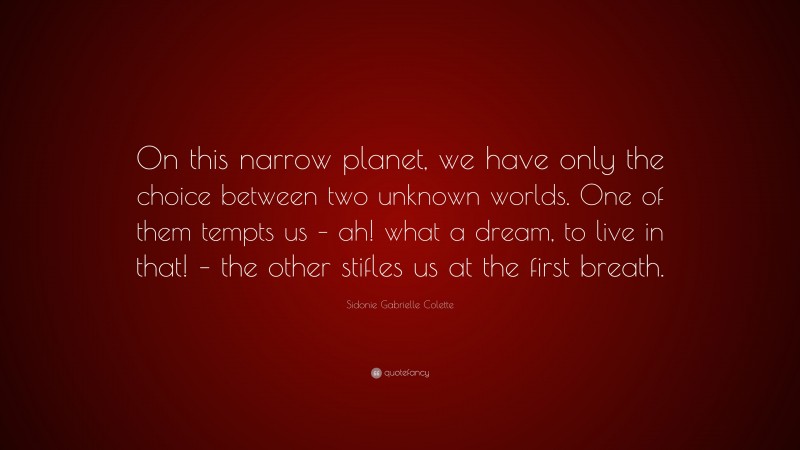 Sidonie Gabrielle Colette Quote: “On this narrow planet, we have only the choice between two unknown worlds. One of them tempts us – ah! what a dream, to live in that! – the other stifles us at the first breath.”