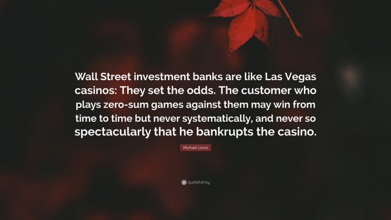 Michael Lewis Quote: “Wall Street investment banks are like Las Vegas casinos: They set the odds. The customer who plays zero-sum games against them may win from time to time but never systematically, and never so spectacularly that he bankrupts the casino.”