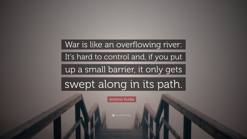 Antonio Iturbe Quote: “War is like an overflowing river: It’s hard to control and, if you put up a small barrier, it only gets swept along in its path.”