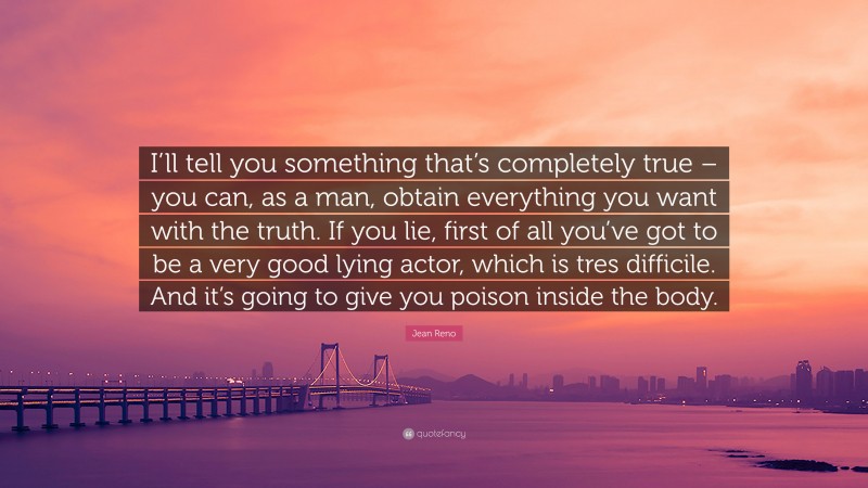 Jean Reno Quote: “I’ll tell you something that’s completely true – you can, as a man, obtain everything you want with the truth. If you lie, first of all you’ve got to be a very good lying actor, which is tres difficile. And it’s going to give you poison inside the body.”