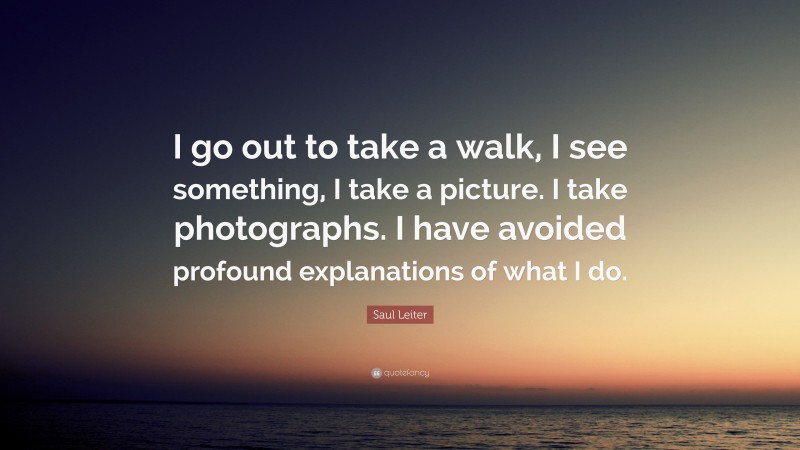 Saul Leiter Quote: “I go out to take a walk, I see something, I take a picture. I take photographs. I have avoided profound explanations of what I do.”
