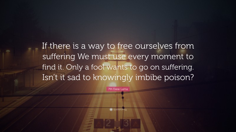 7th Dalai Lama Quote: “If there is a way to free ourselves from suffering We must use every moment to find it. Only a fool wants to go on suffering. Isn’t it sad to knowingly imbibe poison?”