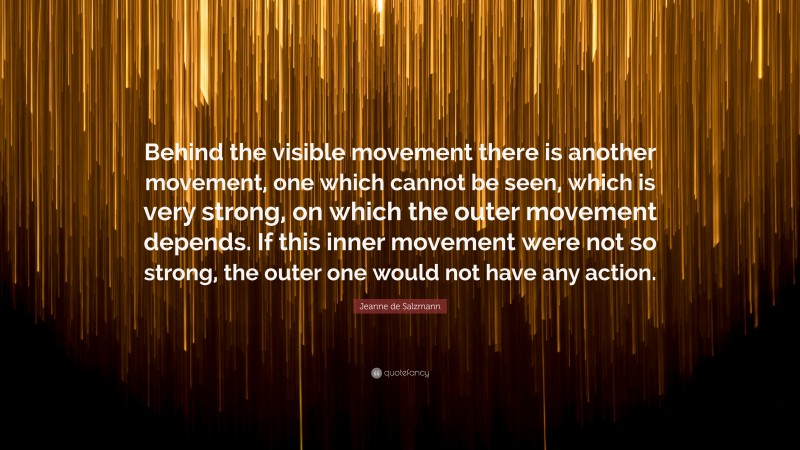 Jeanne de Salzmann Quote: “Behind the visible movement there is another movement, one which cannot be seen, which is very strong, on which the outer movement depends. If this inner movement were not so strong, the outer one would not have any action.”