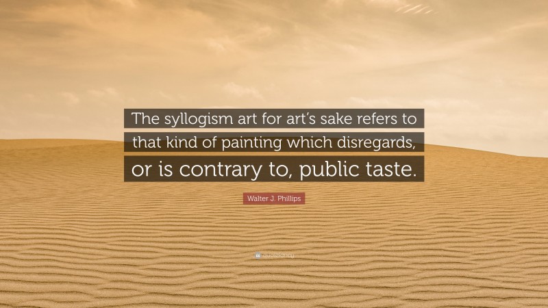Walter J. Phillips Quote: “The syllogism art for art’s sake refers to that kind of painting which disregards, or is contrary to, public taste.”