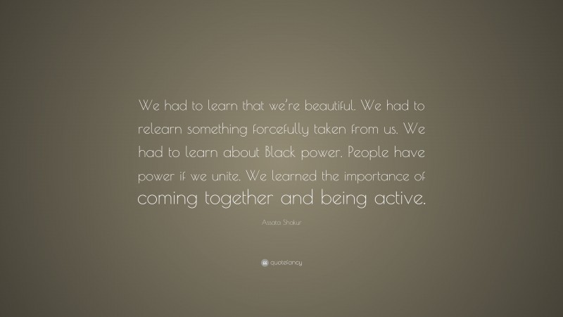 Assata Shakur Quote: “We had to learn that we’re beautiful. We had to relearn something forcefully taken from us. We had to learn about Black power. People have power if we unite. We learned the importance of coming together and being active.”