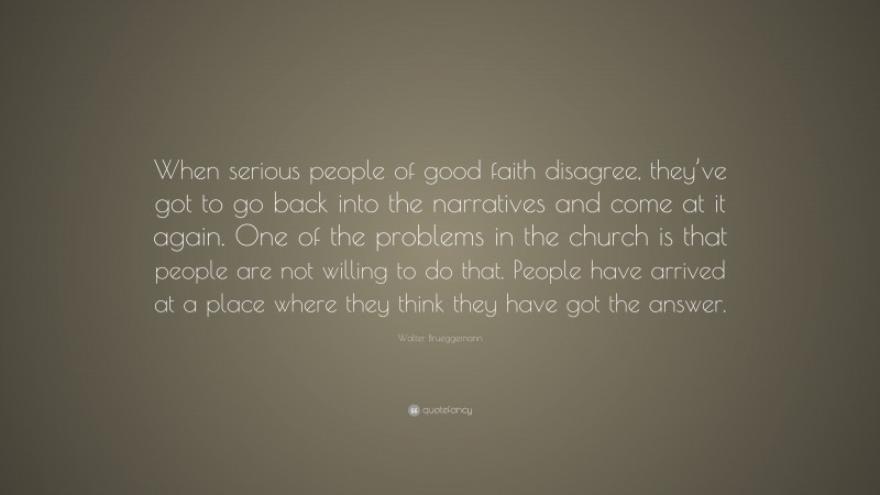 Walter Brueggemann Quote: “When serious people of good faith disagree, they’ve got to go back into the narratives and come at it again. One of the problems in the church is that people are not willing to do that. People have arrived at a place where they think they have got the answer.”