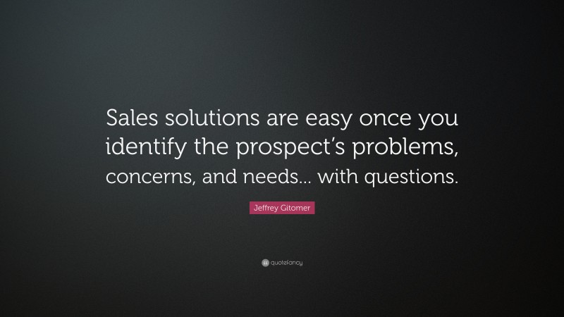 Jeffrey Gitomer Quote: “Sales solutions are easy once you identify the prospect’s problems, concerns, and needs... with questions.”